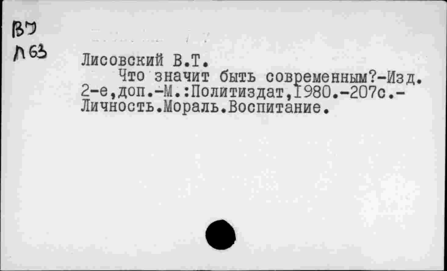 ﻿Лисовский В.Т,
Что значит быть современным?-Изд. 2-е,доп.-М.Политиздат,1980.-207с.-Личность.Мораль.Воспитание.